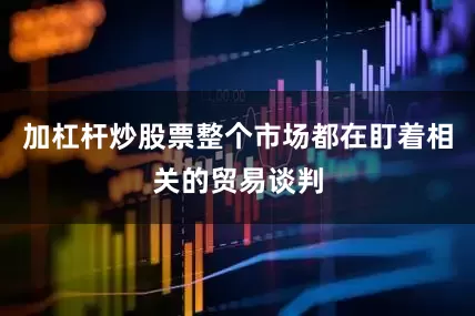 加杠杆炒股票整个市场都在盯着相关的贸易谈判