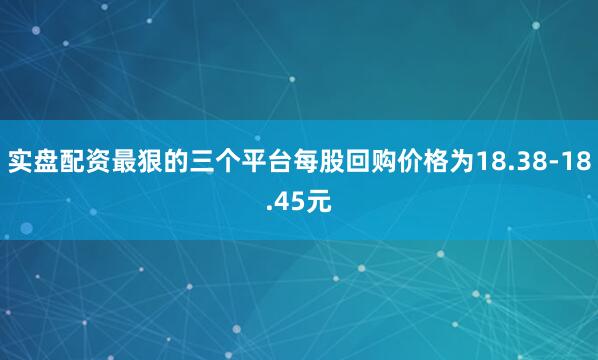 实盘配资最狠的三个平台每股回购价格为18.38-18.45元