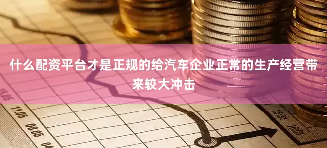 什么配资平台才是正规的给汽车企业正常的生产经营带来较大冲击