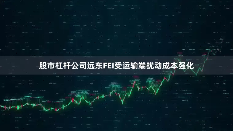 股市杠杆公司远东FEI受运输端扰动成本强化