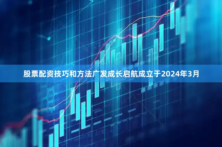 股票配资技巧和方法广发成长启航成立于2024年3月
